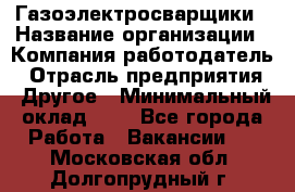 Газоэлектросварщики › Название организации ­ Компания-работодатель › Отрасль предприятия ­ Другое › Минимальный оклад ­ 1 - Все города Работа » Вакансии   . Московская обл.,Долгопрудный г.